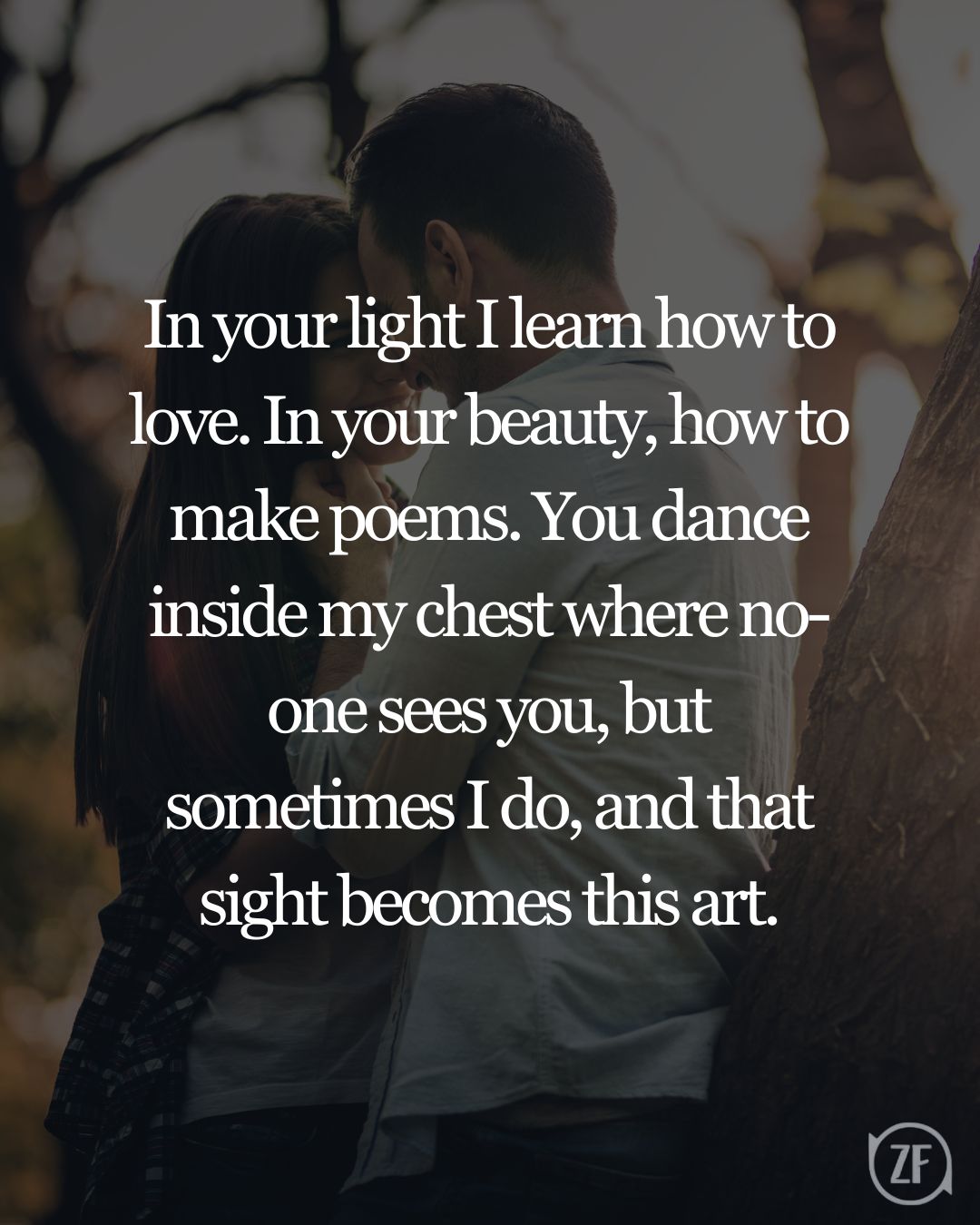 In your light I learn how to love. In your beauty, how to make poems. You dance inside my chest where no-one sees you, but sometimes I do, and that sight becomes this art.