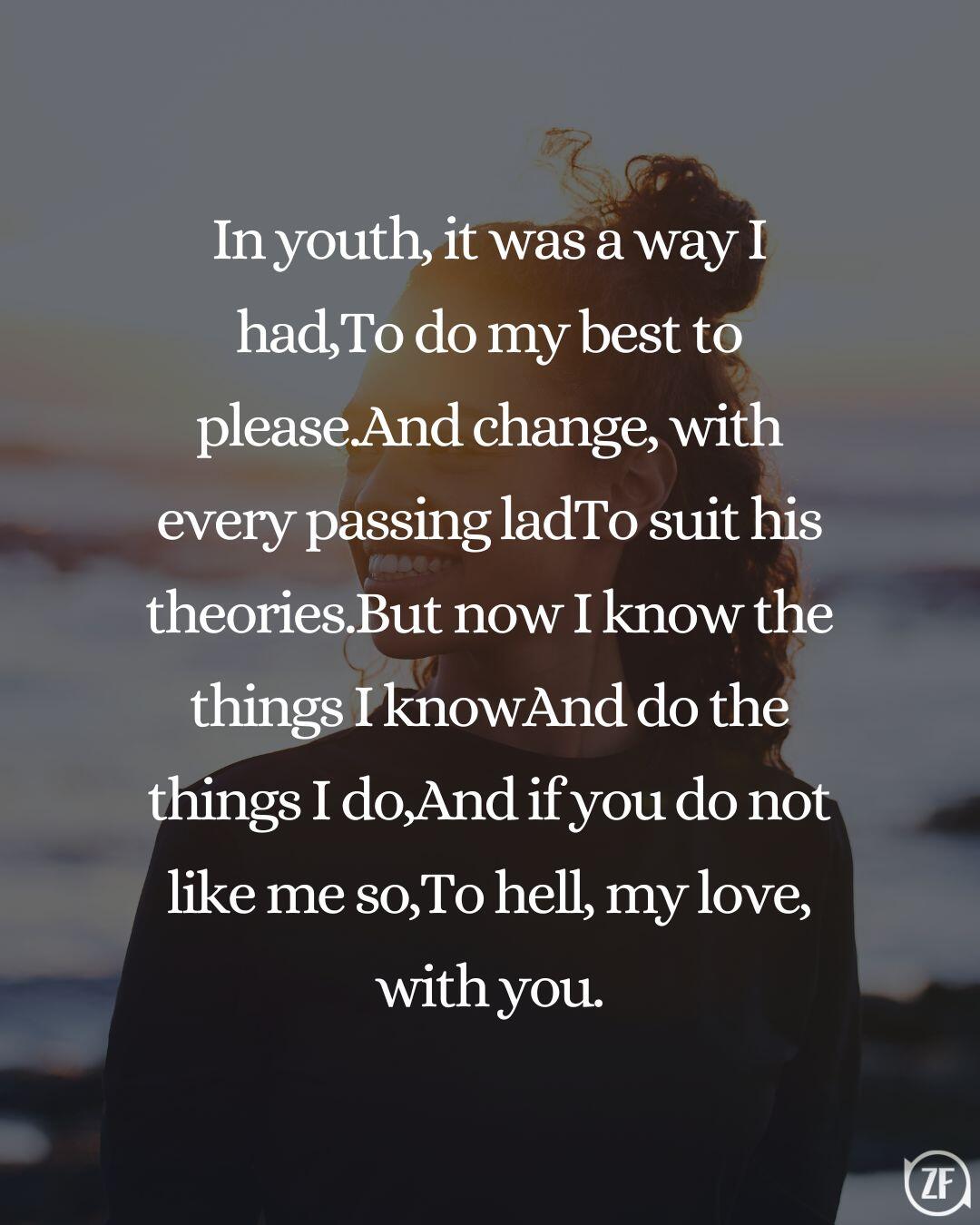 In youth, it was a way I had,To do my best to please.And change, with every passing ladTo suit his theories.But now I know the things I knowAnd do the things I do,And if you do not like me so,To hell, my love, with you.