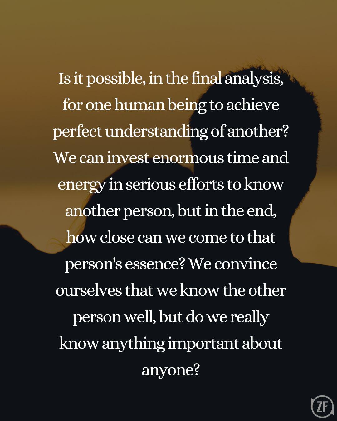 Is it possible, in the final analysis, for one human being to achieve perfect understanding of another?We can invest enormous time and energy in serious efforts to know another person, but in the end, how close can we come to that person's essence? We convince ourselves that we know the other person well, but do we really know anything important about anyone?