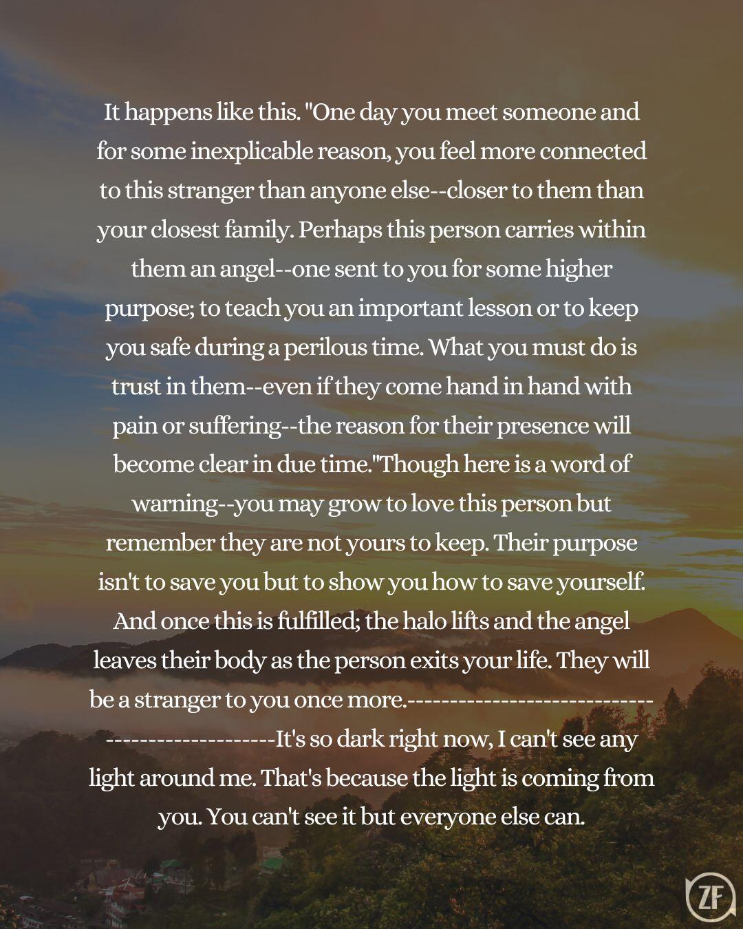 It happens like this. "One day you meet someone and for some inexplicable reason, you feel more connected to this stranger than anyone else--closer to them than your closest family. Perhaps this person carries within them an angel--one sent to you for some higher purpose; to teach you an important lesson or to keep you safe during a perilous time. What you must do is trust in them--even if they come hand in hand with pain or suffering--the reason for their presence will become clear in due time."Though here is a word of warning--you may grow to love this person but remember they are not yours to keep. Their purpose isn't to save you but to show you how to save yourself. And once this is fulfilled; the halo lifts and the angel leaves their body as the person exits your life. They will be a stranger to you once more.-------------------------------------------------It's so dark right now, I can't see any light around me. That's because the light is coming from you. You can't see it but everyone else can.