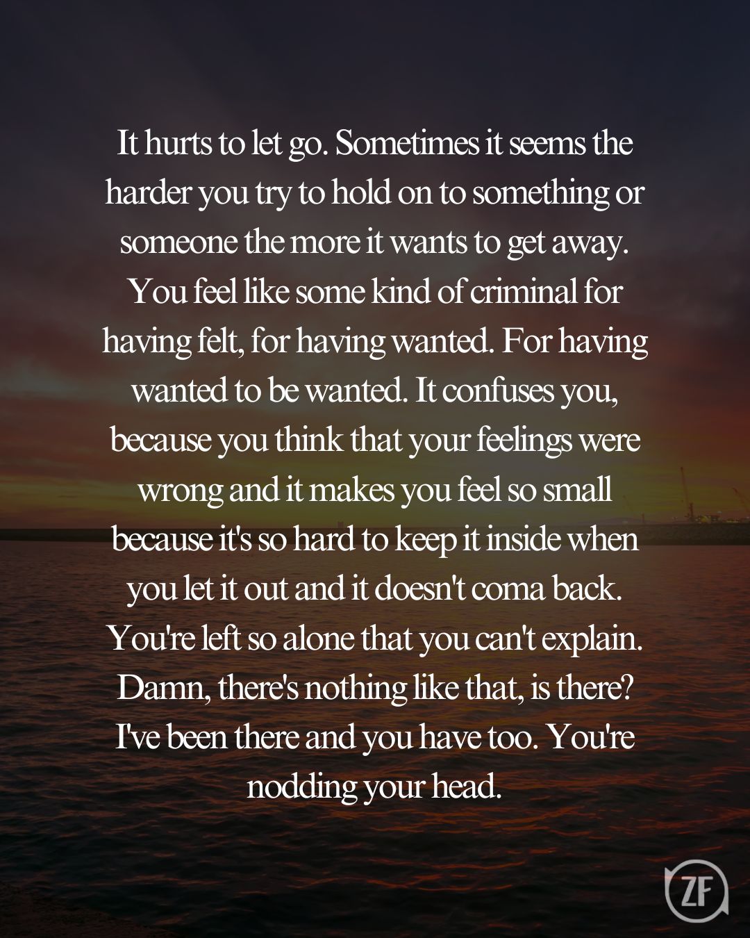 It hurts to let go. Sometimes it seems the harder you try to hold on to something or someone the more it wants to get away. You feel like some kind of criminal for having felt, for having wanted. For having wanted to be wanted. It confuses you, because you think that your feelings were wrong and it makes you feel so small because it's so hard to keep it inside when you let it out and it doesn't coma back. You're left so alone that you can't explain. Damn, there's nothing like that, is there? I've been there and you have too. You're nodding your head.