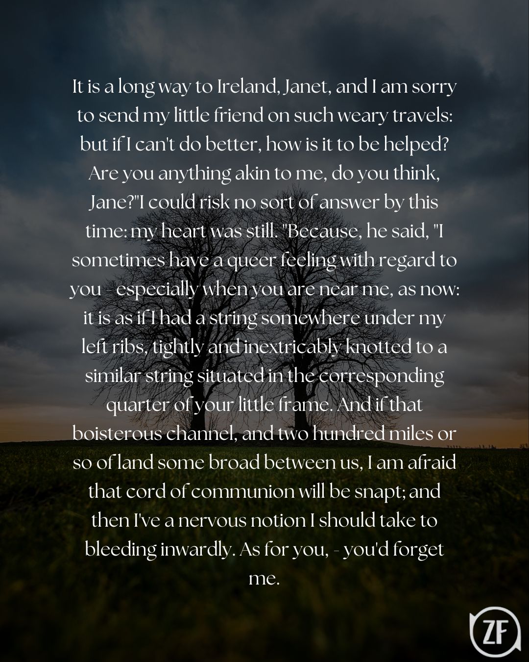 It is a long way to Ireland, Janet, and I am sorry to send my little friend on such weary travels: but if I can't do better, how is it to be helped? Are you anything akin to me, do you think, Jane?"I could risk no sort of answer by this time: my heart was still. "Because, he said, "I sometimes have a queer feeling with regard to you - especially when you are near me, as now: it is as if I had a string somewhere under my left ribs, tightly and inextricably knotted to a similar string situated in the corresponding quarter of your little frame. And if that boisterous channel, and two hundred miles or so of land some broad between us, I am afraid that cord of communion will be snapt; and then I've a nervous notion I should take to bleeding inwardly. As for you, - you'd forget me.