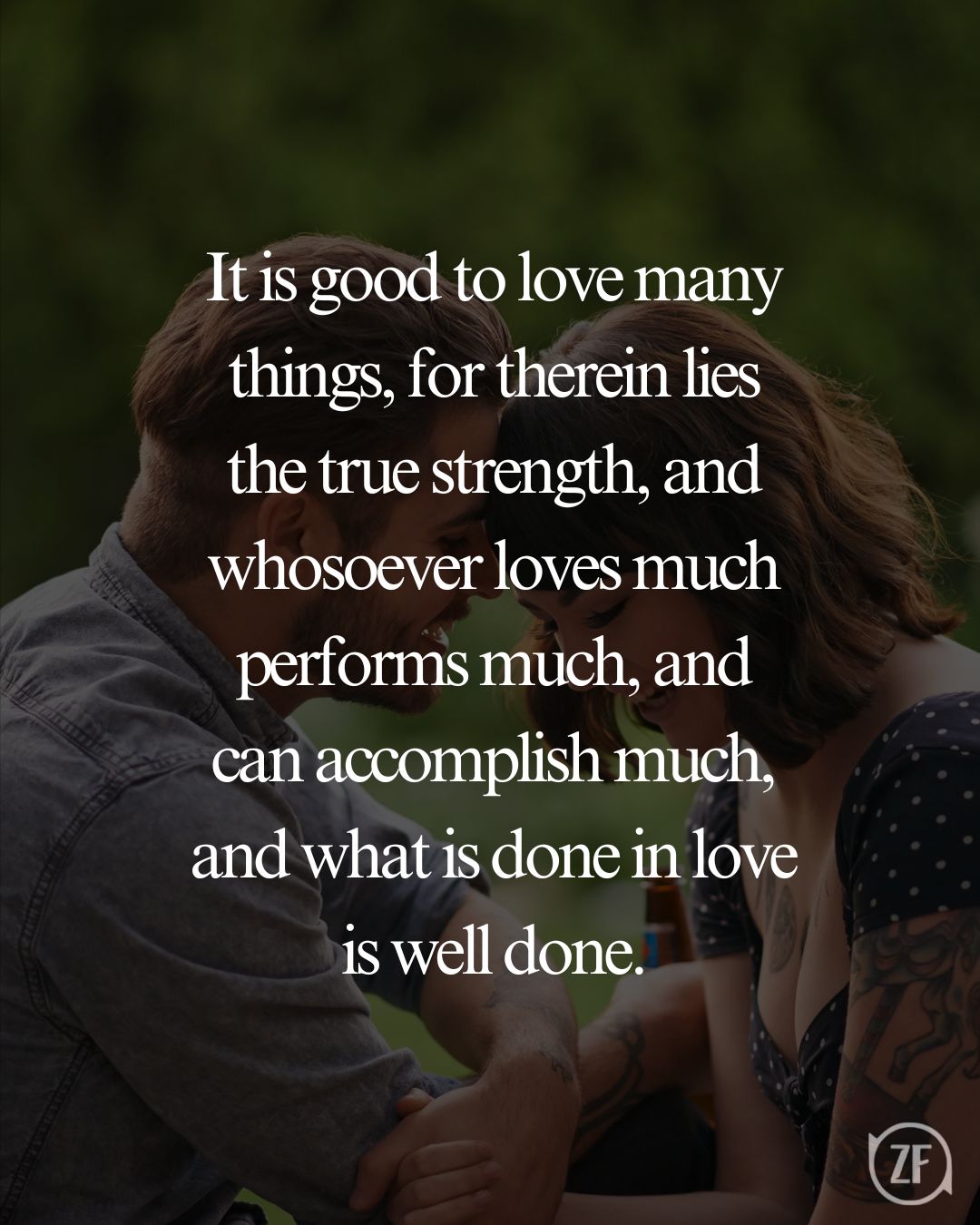 It is good to love many things, for therein lies the true strength, and whosoever loves much performs much, and can accomplish much, and what is done in love is well done.