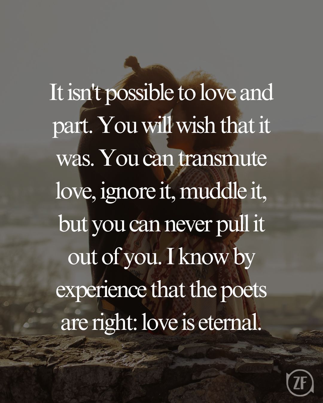 It isn't possible to love and part. You will wish that it was. You can transmute love, ignore it, muddle it, but you can never pull it out of you. I know by experience that the poets are right: love is eternal.