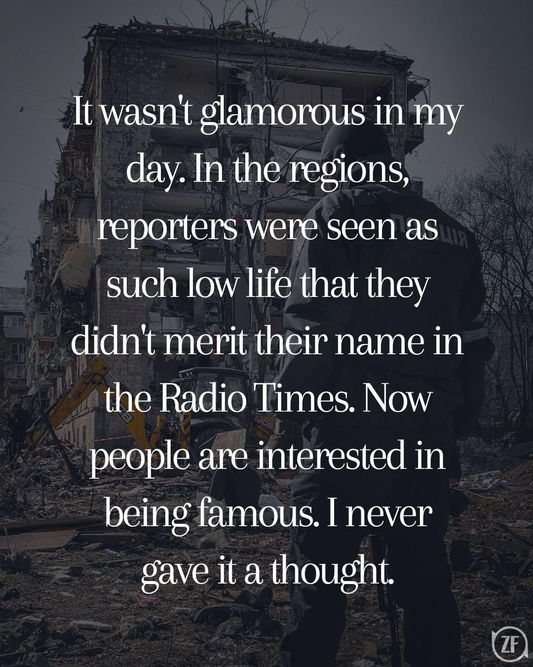 It wasn't glamorous in my day. In the regions, reporters were seen as such low life that they didn't merit their name in the Radio Times. Now people are interested in being famous. I never gave it a thought.