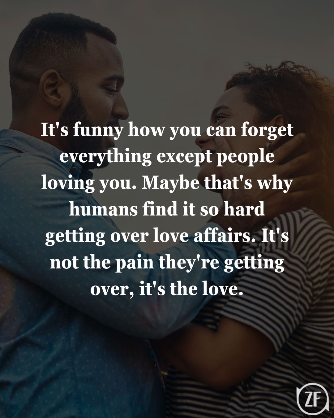 It's funny how you can forget everything except people loving you. Maybe that's why humans find it so hard getting over love affairs. It's not the pain they're getting over, it's the love.