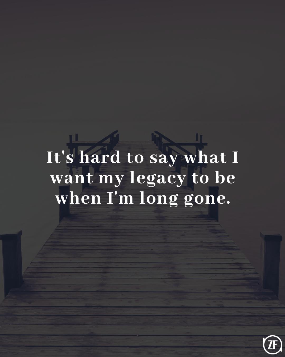 It's hard to say what I want my legacy to be when I'm long gone.