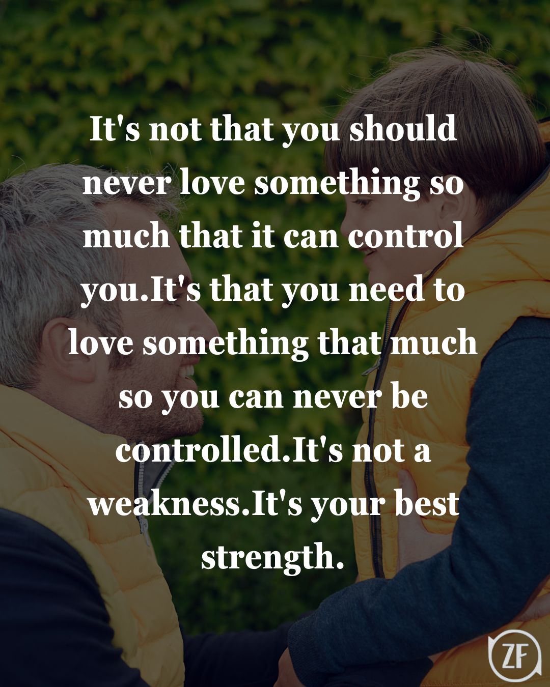 It's not that you should never love something so much that it can control you.It's that you need to love something that much so you can never be controlled.It's not a weakness.It's your best strength.