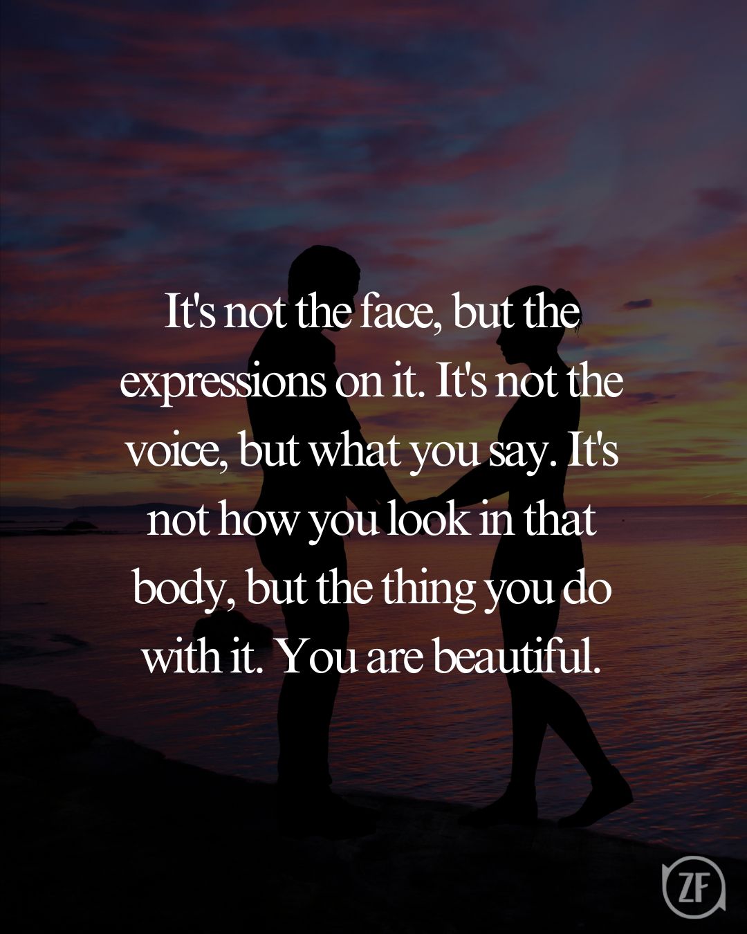 It's not the face, but the expressions on it. It's not the voice, but what you say. It's not how you look in that body, but the thing you do with it. You are beautiful.