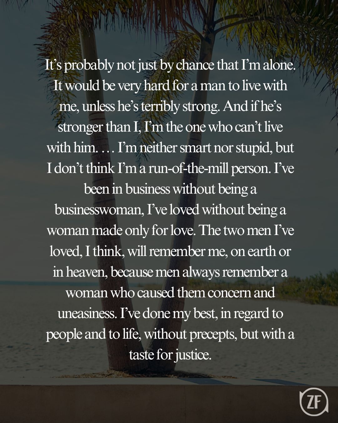 It’s probably not just by chance that I’m alone. It would be very hard for a man to live with me, unless he’s terribly strong. And if he’s stronger than I, I’m the one who can’t live with him. … I’m neither smart nor stupid, but I don’t think I’m a run-of-the-mill person. I’ve been in business without being a businesswoman, I’ve loved without being a woman made only for love. The two men I’ve loved, I think, will remember me, on earth or in heaven, because men always remember a woman who caused them concern and uneasiness. I’ve done my best, in regard to people and to life, without precepts, but with a taste for justice.