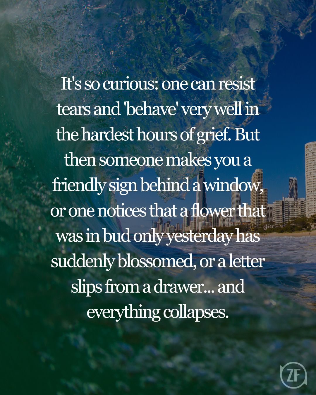 It's so curious: one can resist tears and 'behave' very well in the hardest hours of grief. But then someone makes you a friendly sign behind a window, or one notices that a flower that was in bud only yesterday has suddenly blossomed, or a letter slips from a drawer... and everything collapses.