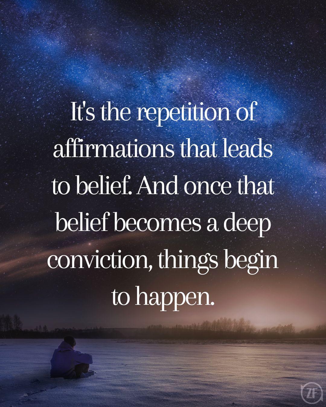 It's the repetition of affirmations that leads to belief. And once that belief becomes a deep conviction, things begin to happen.