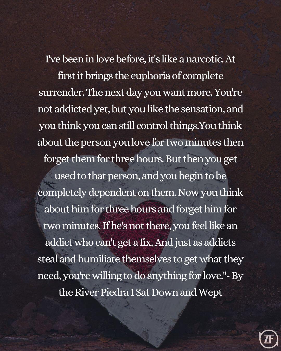 I've been in love before, it's like a narcotic. At first it brings the euphoria of complete surrender. The next day you want more. You're not addicted yet, but you like the sensation, and you think you can still control things.You think about the person you love for two minutes then forget them for three hours. But then you get used to that person, and you begin to be completely dependent on them. Now you think about him for three hours and forget him for two minutes. If he's not there, you feel like an addict who can't get a fix. And just as addicts steal and humiliate themselves to get what they need, you're willing to do anything for love."- By the River Piedra I Sat Down and Wept