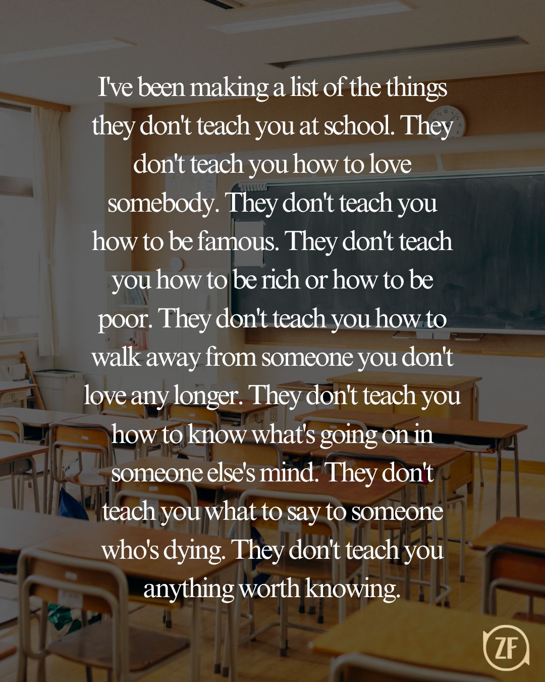 I've been making a list of the things they don't teach you at school. They don't teach you how to love somebody. They don't teach you how to be famous. They don't teach you how to be rich or how to be poor. They don't teach you how to walk away from someone you don't love any longer. They don't teach you how to know what's going on in someone else's mind. They don't teach you what to say to someone who's dying. They don't teach you anything worth knowing.