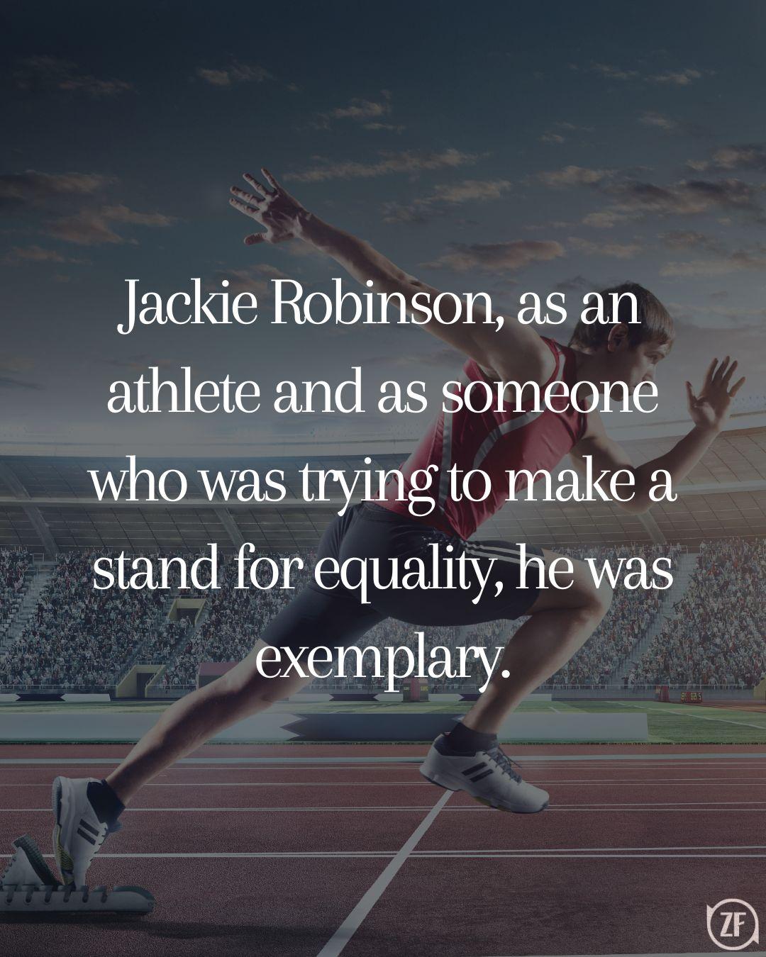 Jackie Robinson, as an athlete and as someone who was trying to make a stand for equality, he was exemplary.