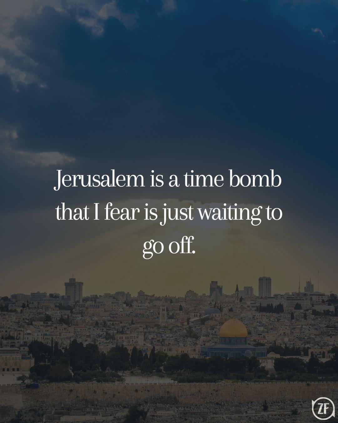 Jerusalem is a time bomb that I fear is just waiting to go off.