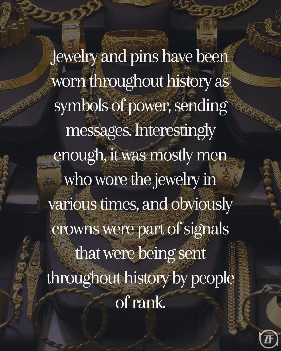 Jewelry and pins have been worn throughout history as symbols of power, sending messages. Interestingly enough, it was mostly men who wore the jewelry in various times, and obviously crowns were part of signals that were being sent throughout history by people of rank.