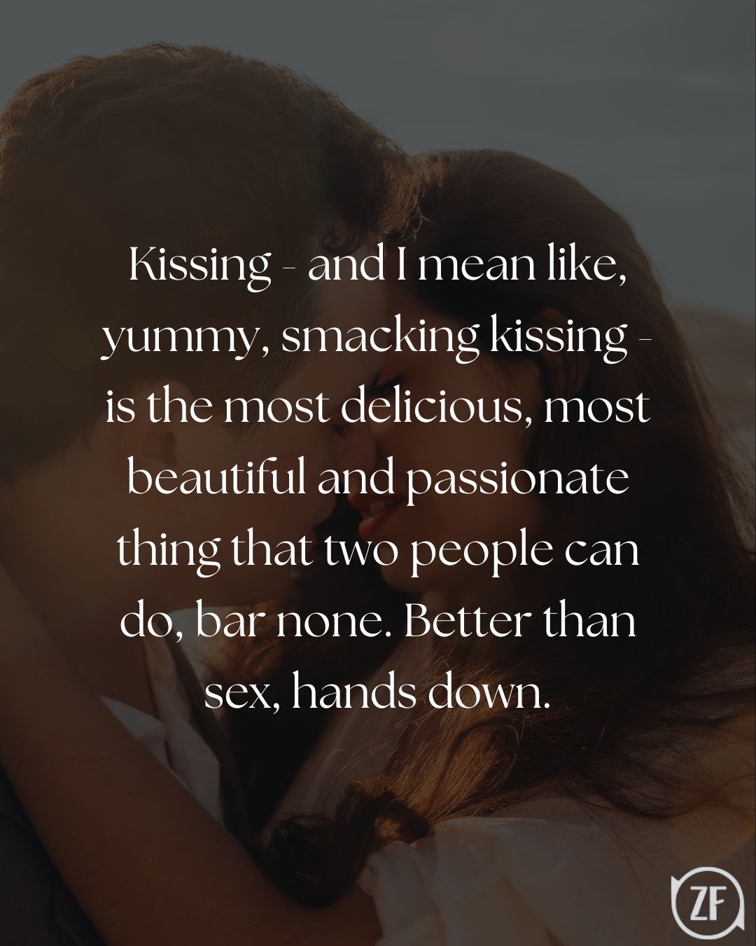Kissing - and I mean like, yummy, smacking kissing - is the most delicious, most beautiful and passionate thing that two people can do, bar none. Better than sex, hands down.