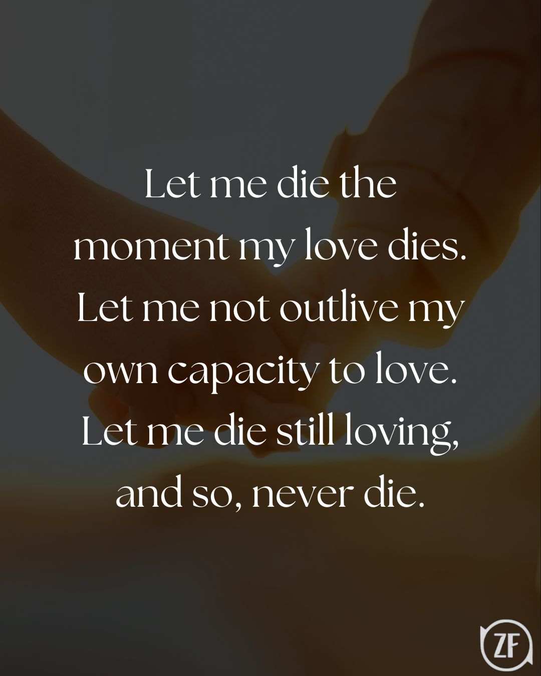 Let me die the moment my love dies. Let me not outlive my own capacity to love. Let me die still loving, and so, never die.