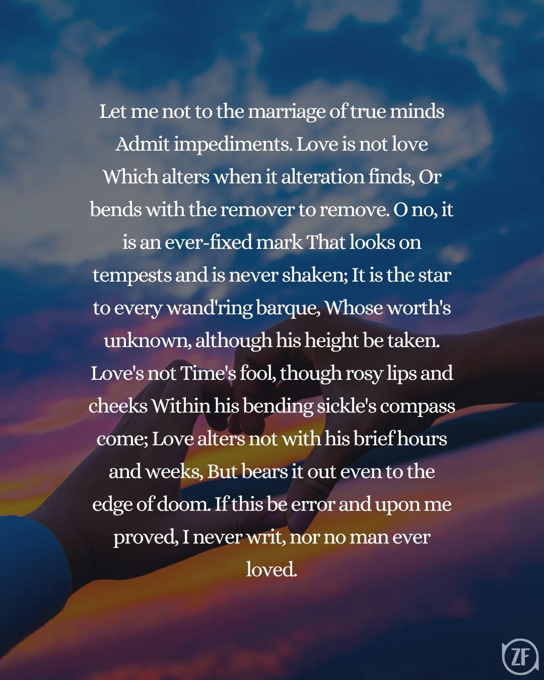 Let me not to the marriage of true minds Admit impediments. Love is not love Which alters when it alteration finds, Or bends with the remover to remove. O no, it is an ever-fixed mark That looks on tempests and is never shaken; It is the star to every wand'ring barque, Whose worth's unknown, although his height be taken. Love's not Time's fool, though rosy lips and cheeks Within his bending sickle's compass come; Love alters not with his brief hours and weeks, But bears it out even to the edge of doom. If this be error and upon me proved, I never writ, nor no man ever loved.