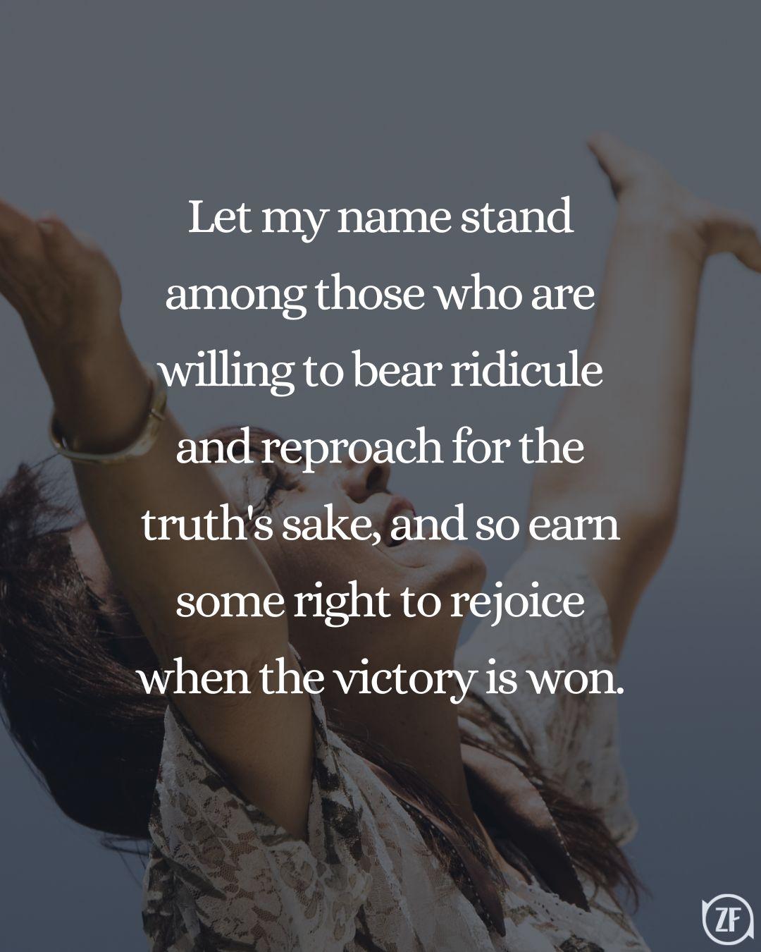 Let my name stand among those who are willing to bear ridicule and reproach for the truth's sake, and so earn some right to rejoice when the victory is won.