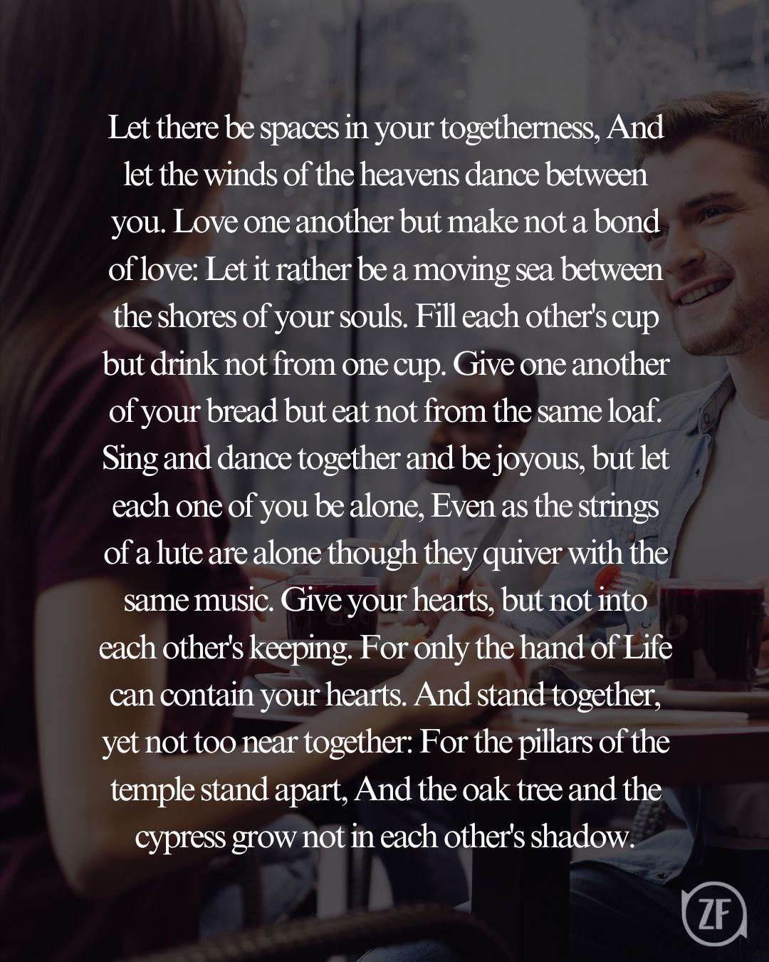Let there be spaces in your togetherness, And let the winds of the heavens dance between you. Love one another but make not a bond of love: Let it rather be a moving sea between the shores of your souls. Fill each other's cup but drink not from one cup. Give one another of your bread but eat not from the same loaf. Sing and dance together and be joyous, but let each one of you be alone, Even as the strings of a lute are alone though they quiver with the same music. Give your hearts, but not into each other's keeping. For only the hand of Life can contain your hearts. And stand together, yet not too near together: For the pillars of the temple stand apart, And the oak tree and the cypress grow not in each other's shadow.