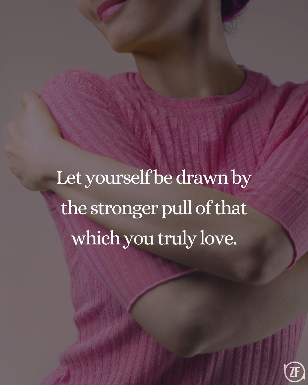 Let yourself be drawn by the stronger pull of that which you truly love.