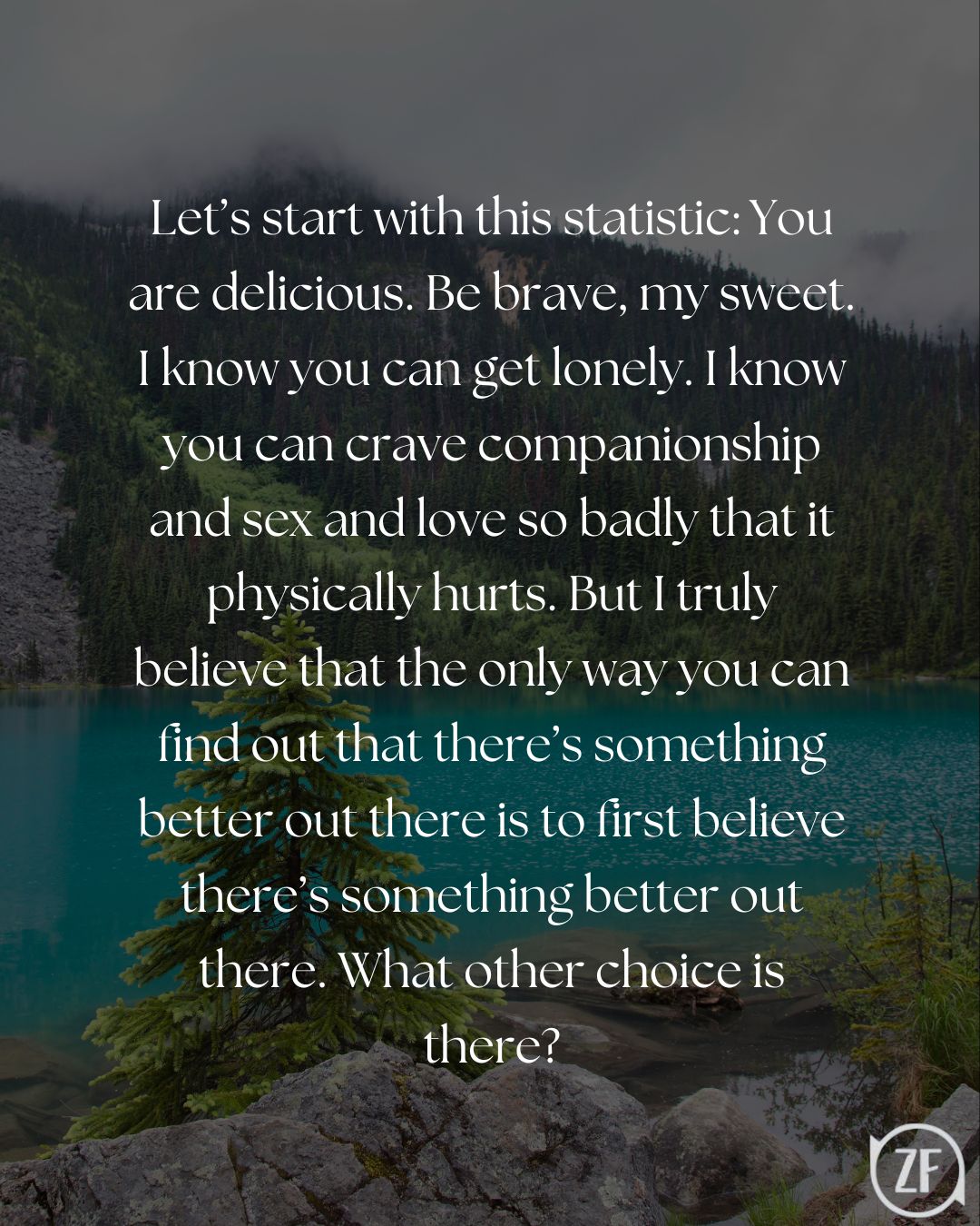 Let’s start with this statistic: You are delicious. Be brave, my sweet. I know you can get lonely. I know you can crave companionship and sex and love so badly that it physically hurts. But I truly believe that the only way you can find out that there’s something better out there is to first believe there’s something better out there. What other choice is there?