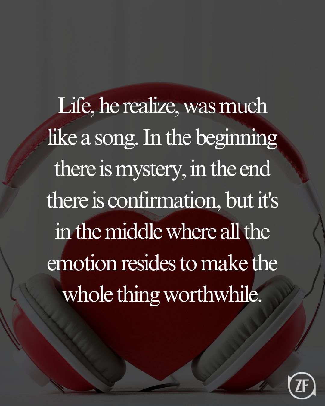 Life, he realize, was much like a song. In the beginning there is mystery, in the end there is confirmation, but it's in the middle where all the emotion resides to make the whole thing worthwhile.