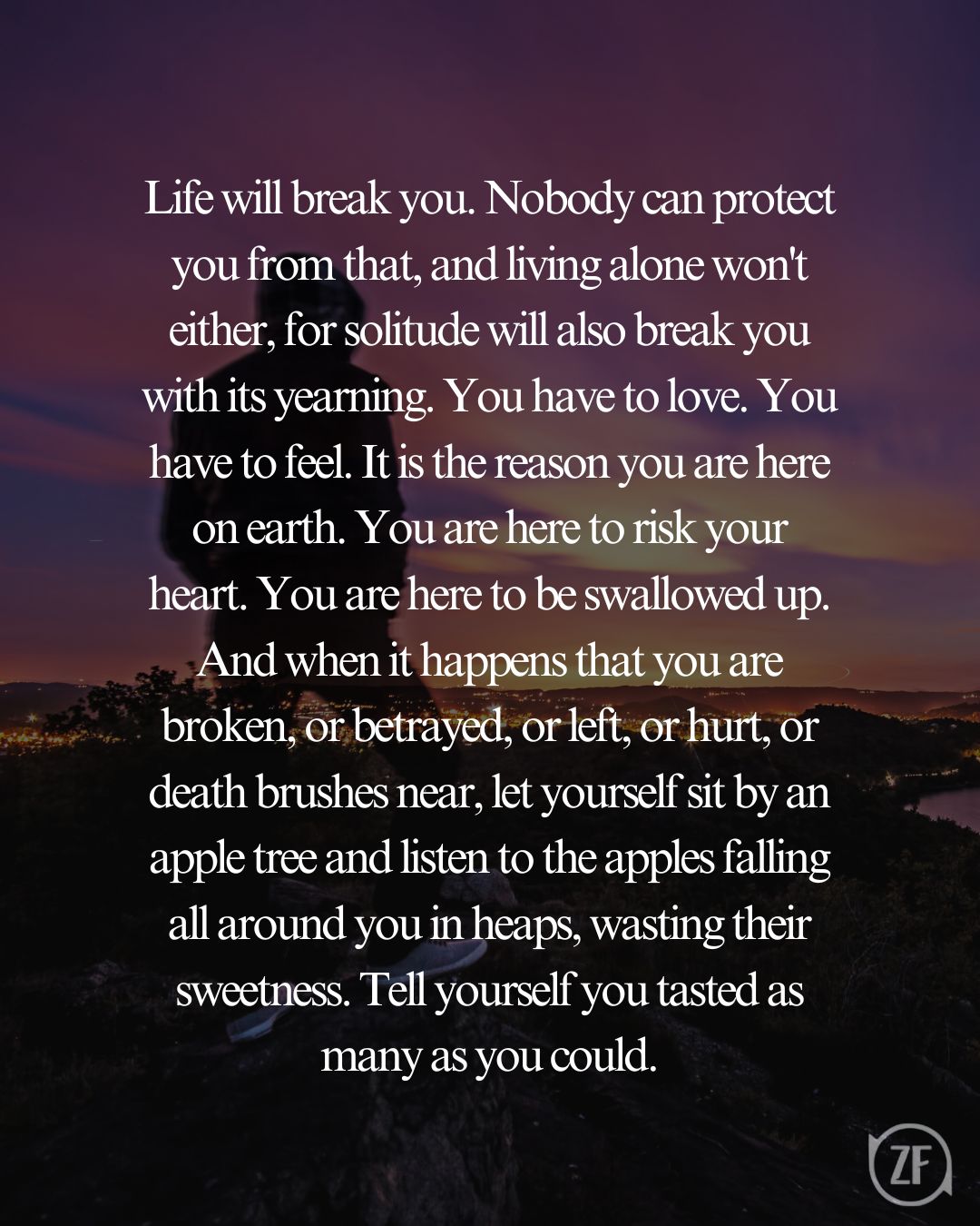 Life will break you. Nobody can protect you from that, and living alone won't either, for solitude will also break you with its yearning. You have to love. You have to feel. It is the reason you are here on earth. You are here to risk your heart. You are here to be swallowed up. And when it happens that you are broken, or betrayed, or left, or hurt, or death brushes near, let yourself sit by an apple tree and listen to the apples falling all around you in heaps, wasting their sweetness. Tell yourself you tasted as many as you could.