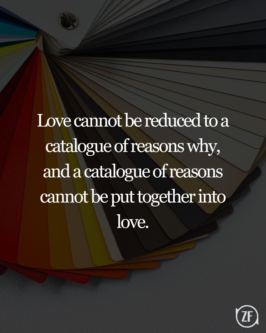 Love cannot be reduced to a catalogue of reasons why, and a catalogue of reasons cannot be put together into love.