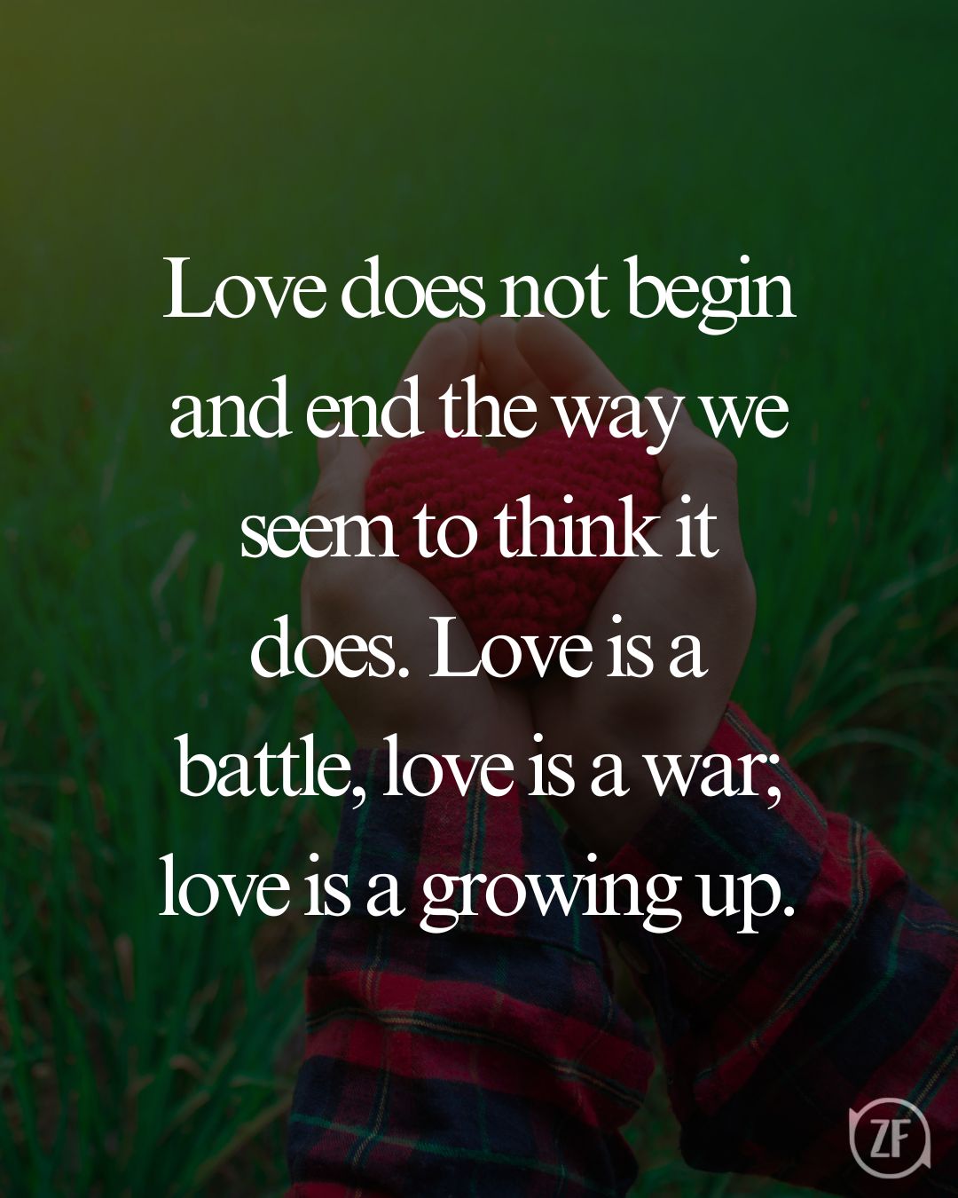 Love does not begin and end the way we seem to think it does. Love is a battle, love is a war; love is a growing up.