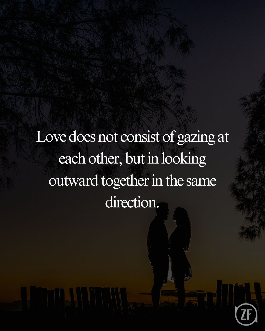 Love does not consist of gazing at each other, but in looking outward together in the same direction.