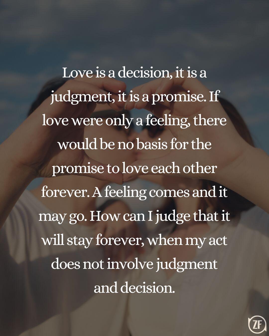 Love is a decision, it is a judgment, it is a promise. If love were only a feeling, there would be no basis for the promise to love each other forever. A feeling comes and it may go. How can I judge that it will stay forever, when my act does not involve judgment and decision.