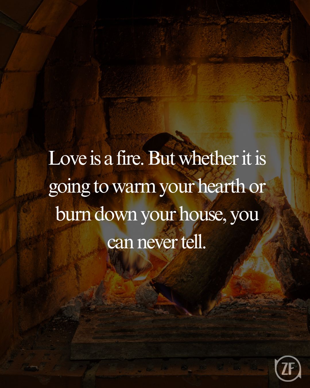 Love is a fire. But whether it is going to warm your hearth or burn down your house, you can never tell.