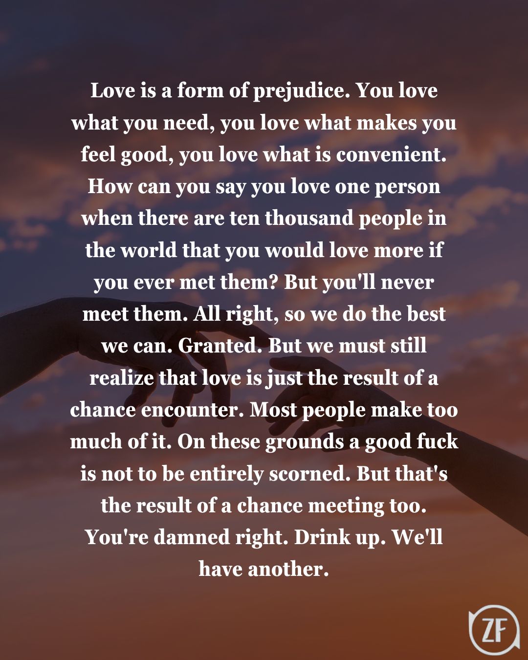 Love is a form of prejudice. You love what you need, you love what makes you feel good, you love what is convenient. How can you say you love one person when there are ten thousand people in the world that you would love more if you ever met them? But you'll never meet them. All right, so we do the best we can. Granted. But we must still realize that love is just the result of a chance encounter. Most people make too much of it. On these grounds a good fuck is not to be entirely scorned. But that's the result of a chance meeting too. You're damned right. Drink up. We'll have another.