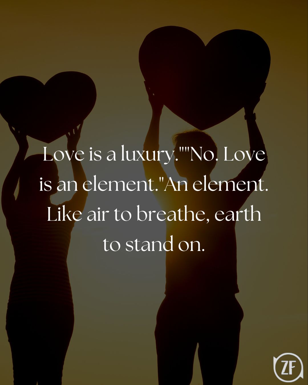 Love is a luxury.""No. Love is an element."An element. Like air to breathe, earth to stand on.