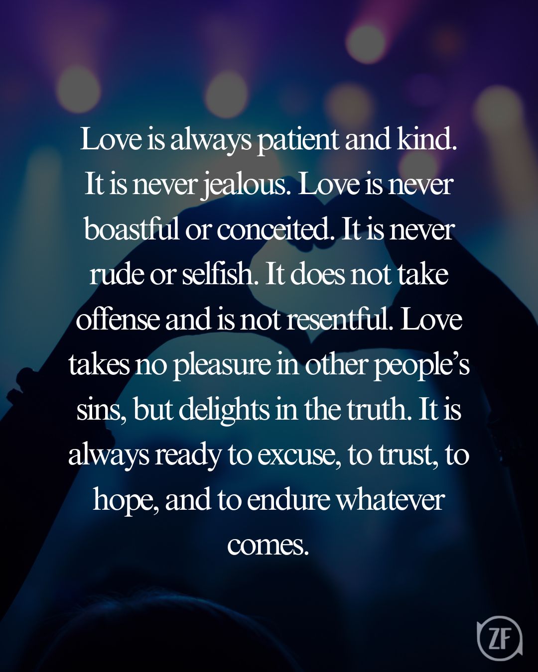 Love is always patient and kind. It is never jealous. Love is never boastful or conceited. It is never rude or selfish. It does not take offense and is not resentful. Love takes no pleasure in other people’s sins, but delights in the truth. It is always ready to excuse, to trust, to hope, and to endure whatever comes.