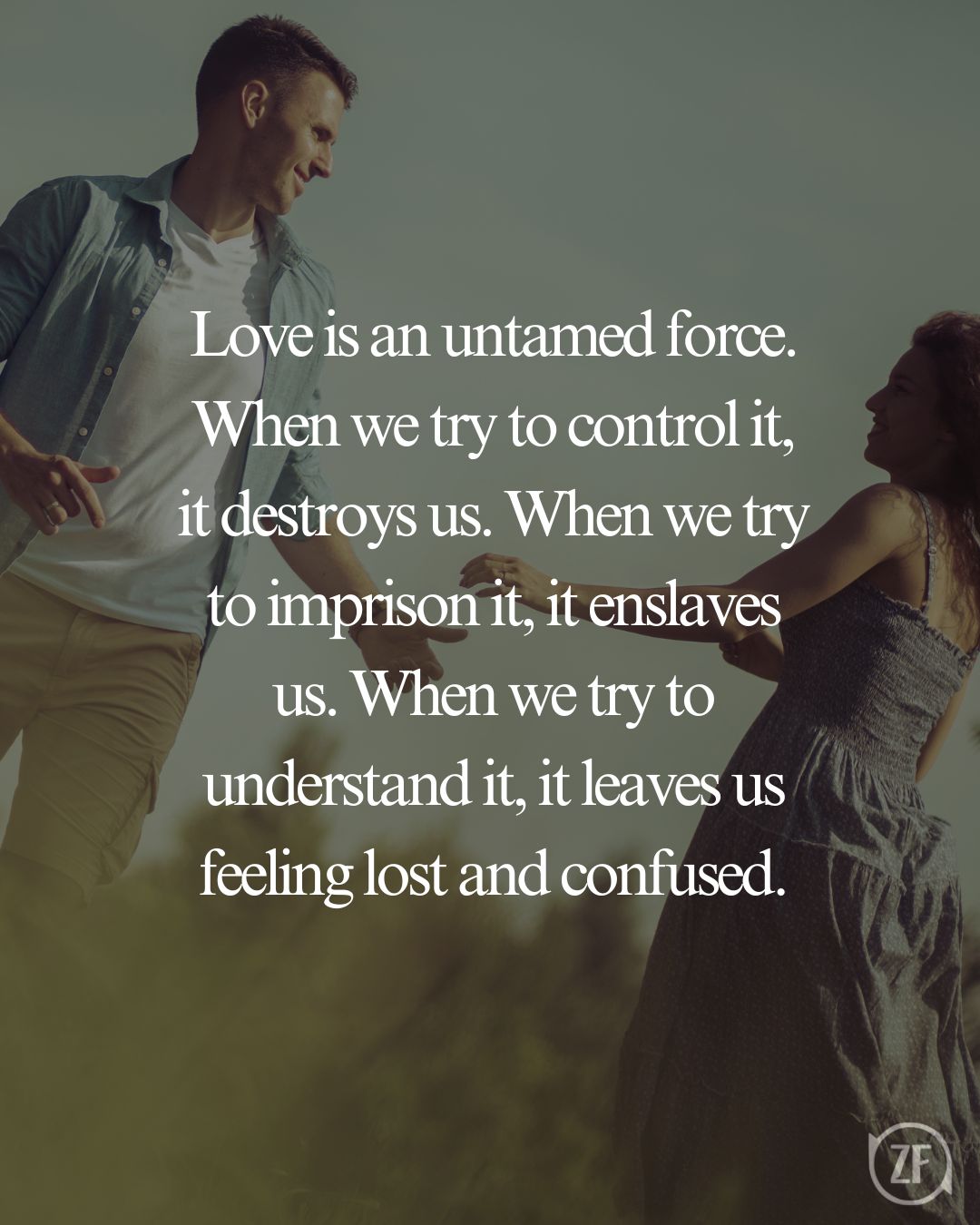 Love is an untamed force. When we try to control it, it destroys us. When we try to imprison it, it enslaves us. When we try to understand it, it leaves us feeling lost and confused.