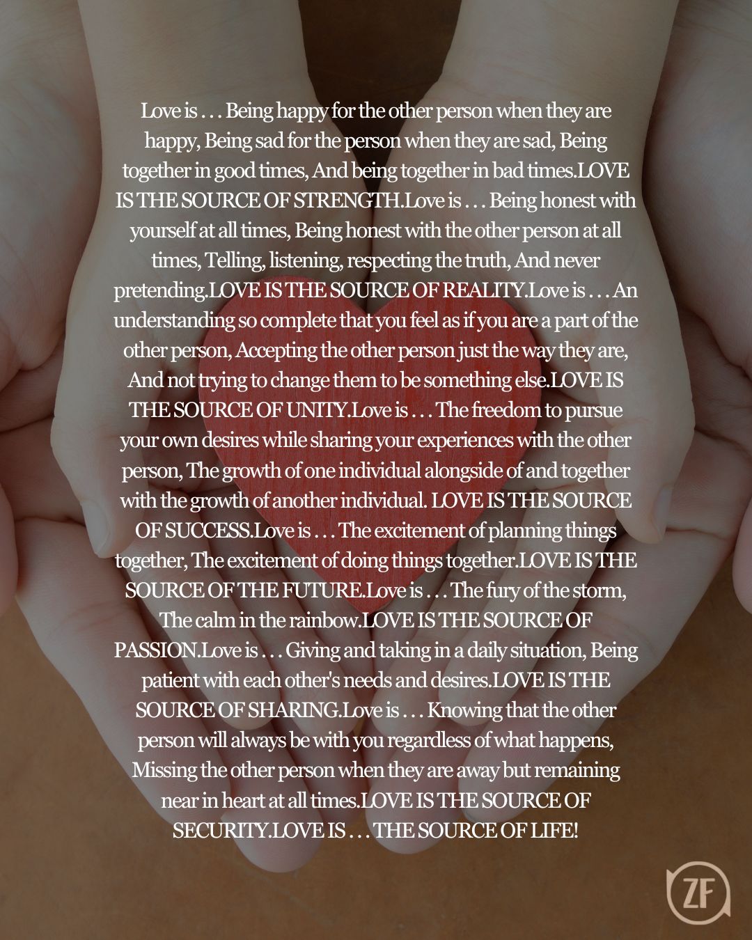 Love is . . . Being happy for the other person when they are happy, Being sad for the person when they are sad, Being together in good times, And being together in bad times.LOVE IS THE SOURCE OF STRENGTH.Love is . . . Being honest with yourself at all times, Being honest with the other person at all times, Telling, listening, respecting the truth, And never pretending.LOVE IS THE SOURCE OF REALITY.Love is . . . An understanding so complete that you feel as if you are a part of the other person, Accepting the other person just the way they are, And not trying to change them to be something else.LOVE IS THE SOURCE OF UNITY.Love is . . . The freedom to pursue your own desires while sharing your experiences with the other person, The growth of one individual alongside of and together with the growth of another individual. LOVE IS THE SOURCE OF SUCCESS.Love is . . . The excitement of planning things together, The excitement of doing things together.LOVE IS THE SOURCE OF THE FUTURE.Love is . . . The fury of the storm, The calm in the rainbow.LOVE IS THE SOURCE OF PASSION.Love is . . . Giving and taking in a daily situation, Being patient with each other's needs and desires.LOVE IS THE SOURCE OF SHARING.Love is . . . Knowing that the other person will always be with you regardless of what happens, Missing the other person when they are away but remaining near in heart at all times.LOVE IS THE SOURCE OF SECURITY.LOVE IS . . . THE SOURCE OF LIFE!