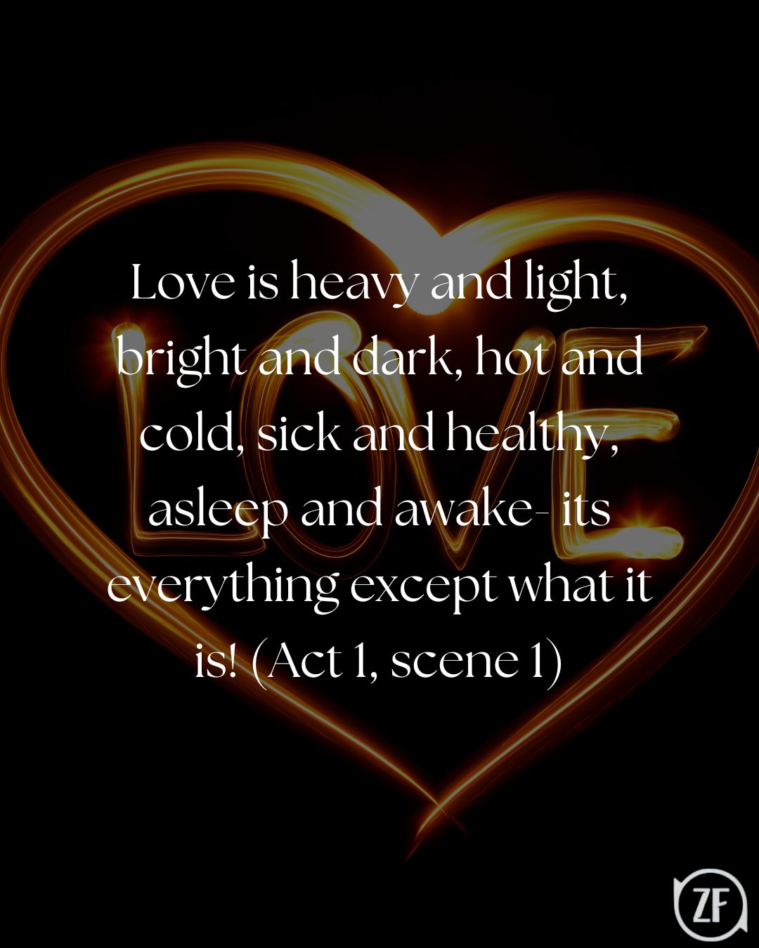 Love is heavy and light, bright and dark, hot and cold, sick and healthy, asleep and awake- its everything except what it is! (Act 1, scene 1)