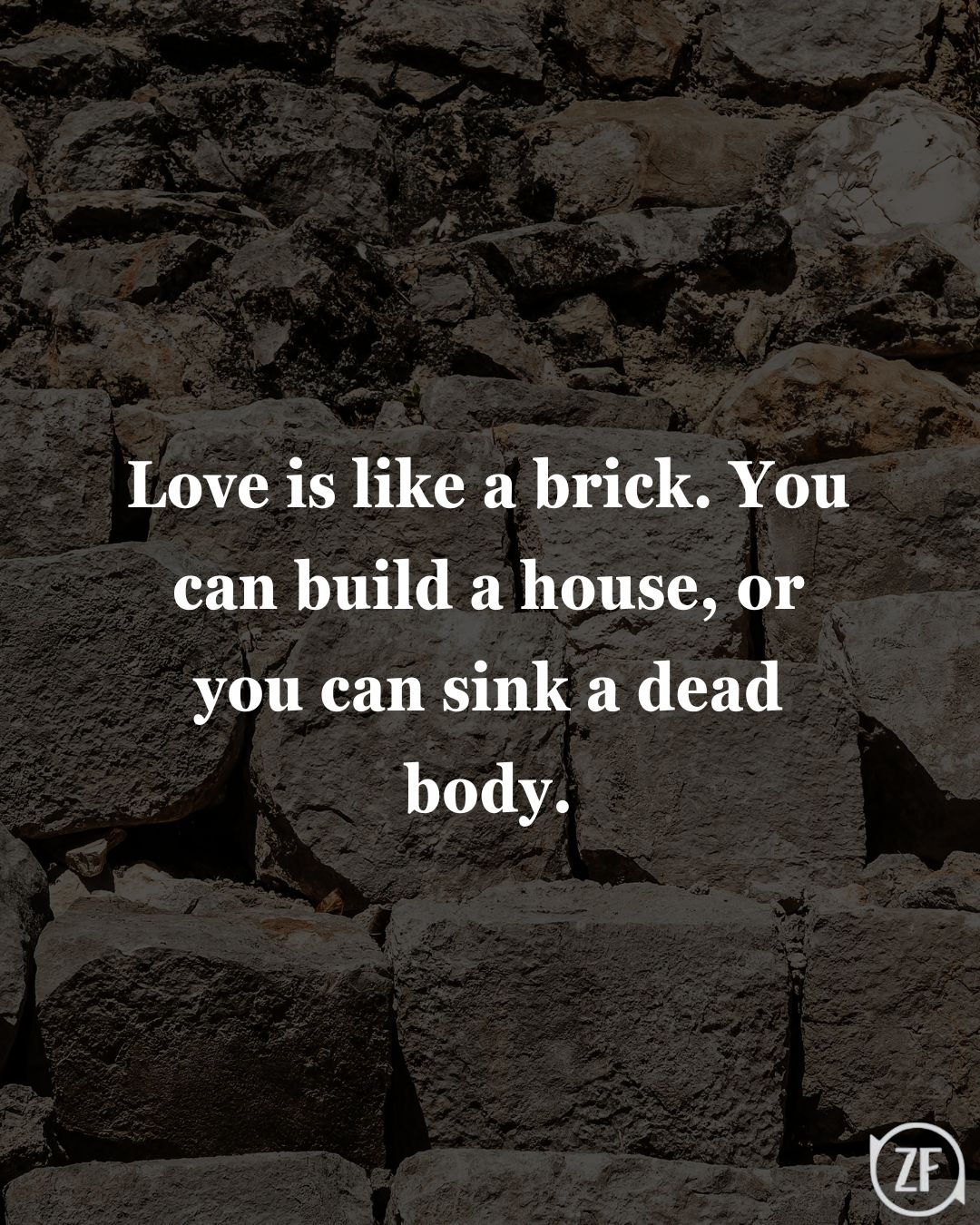 Love is like a brick. You can build a house, or you can sink a dead body.
