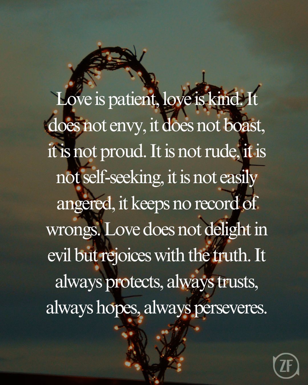 Love is patient, love is kind. It does not envy, it does not boast, it is not proud. It is not rude, it is not self-seeking, it is not easily angered, it keeps no record of wrongs. Love does not delight in evil but rejoices with the truth. It always protects, always trusts, always hopes, always perseveres.