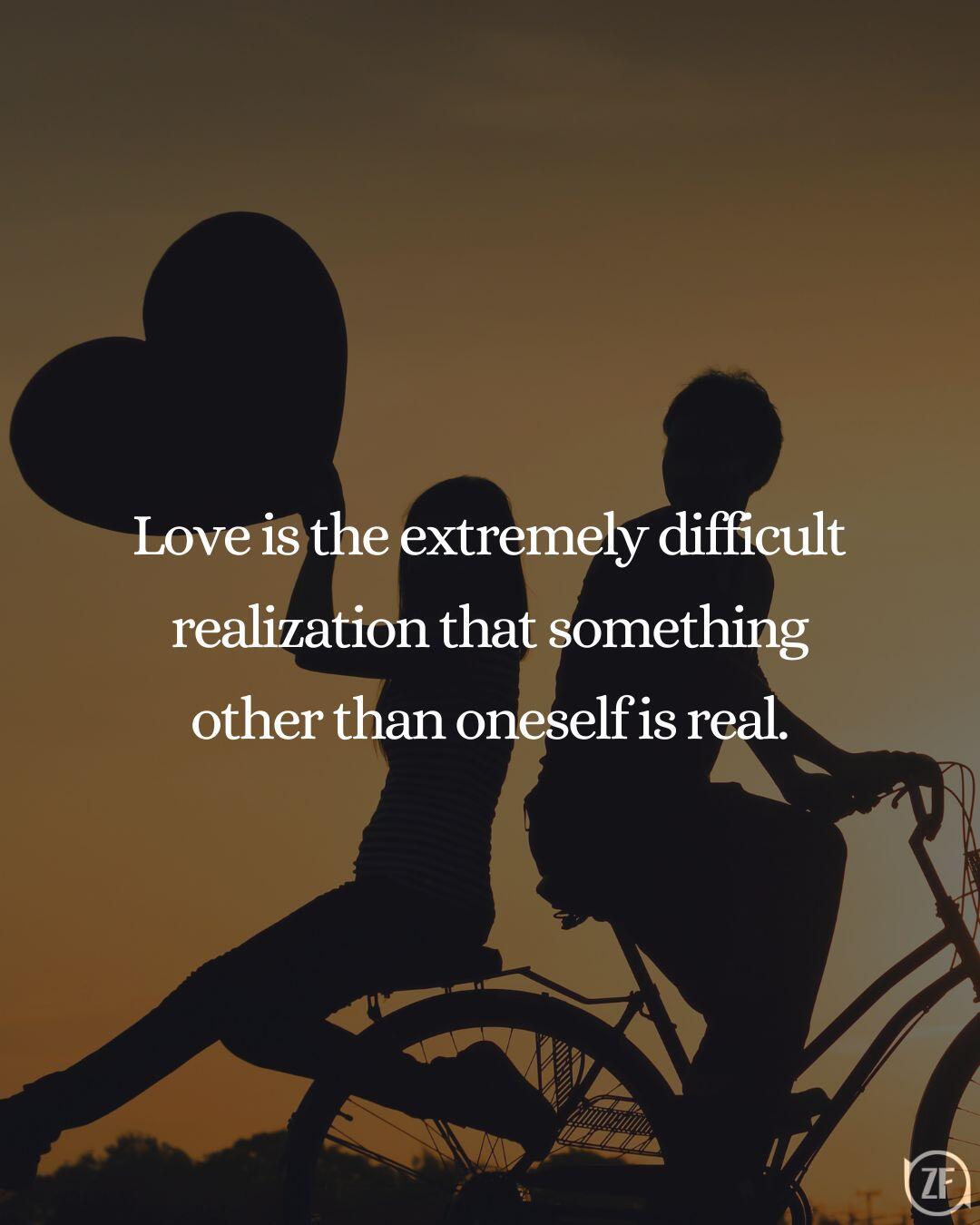 Love is the extremely difficult realization that something other than oneself is real.