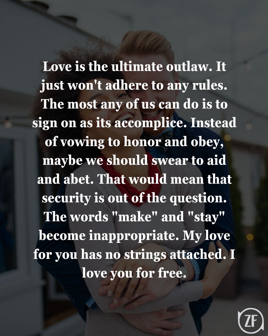 Love is the ultimate outlaw. It just won't adhere to any rules. The most any of us can do is to sign on as its accomplice. Instead of vowing to honor and obey, maybe we should swear to aid and abet. That would mean that security is out of the question. The words "make" and "stay" become inappropriate. My love for you has no strings attached. I love you for free.