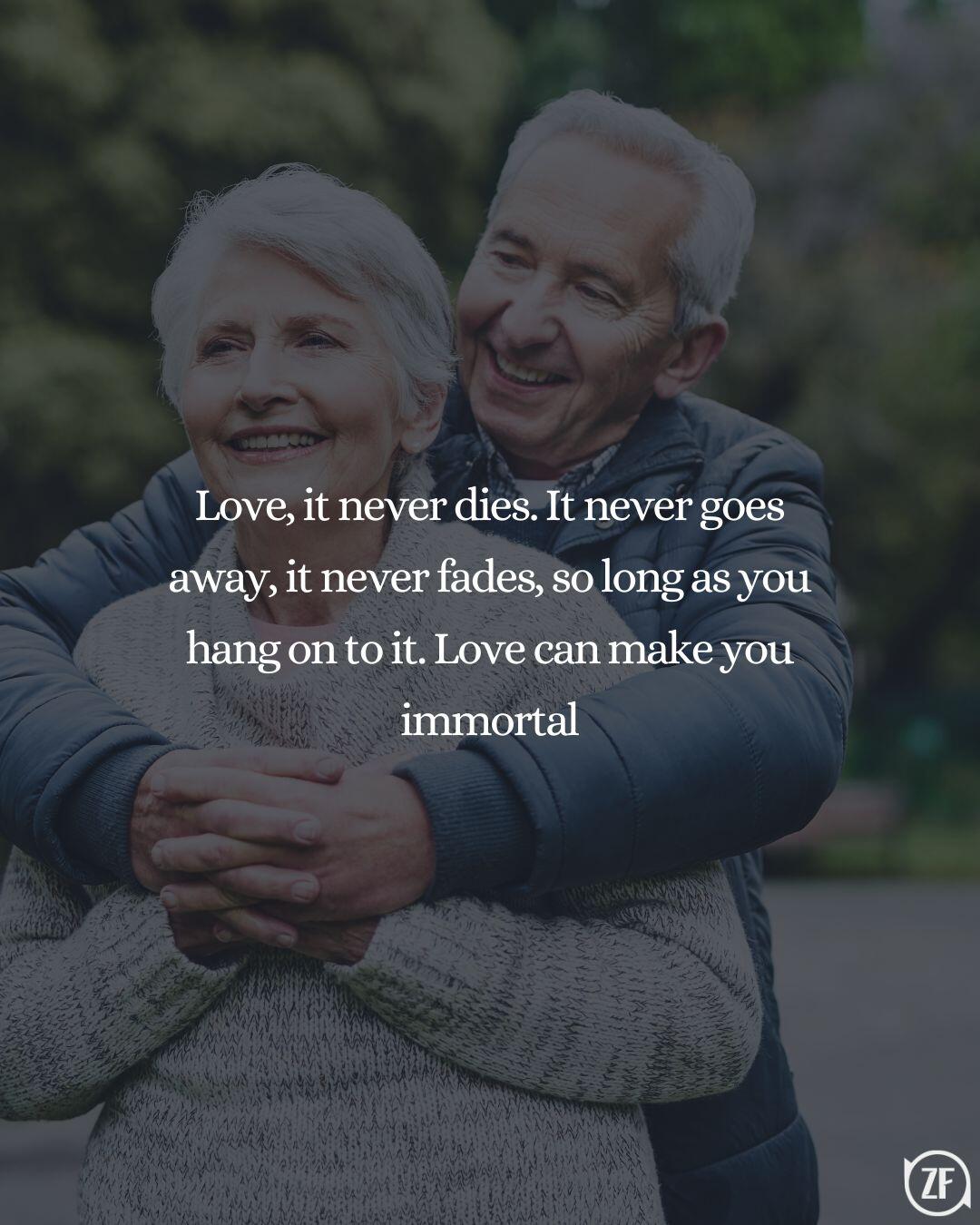 Love, it never dies. It never goes away, it never fades, so long as you hang on to it. Love can make you immortal