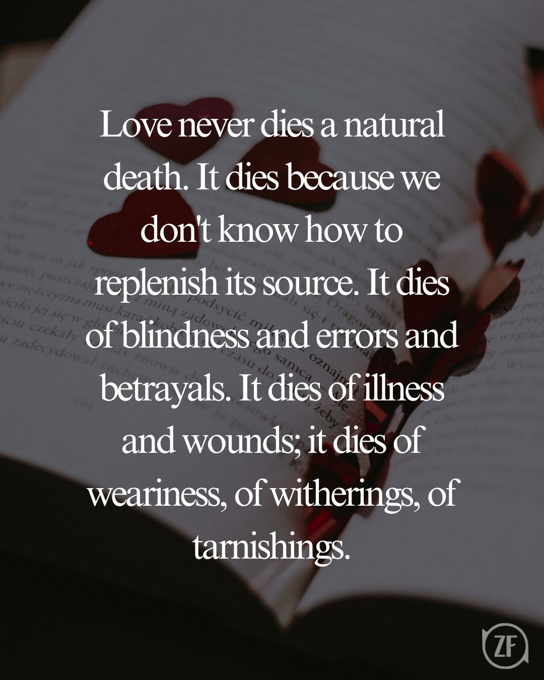 Love never dies a natural death. It dies because we don't know how to replenish its source. It dies of blindness and errors and betrayals. It dies of illness and wounds; it dies of weariness, of witherings, of tarnishings.