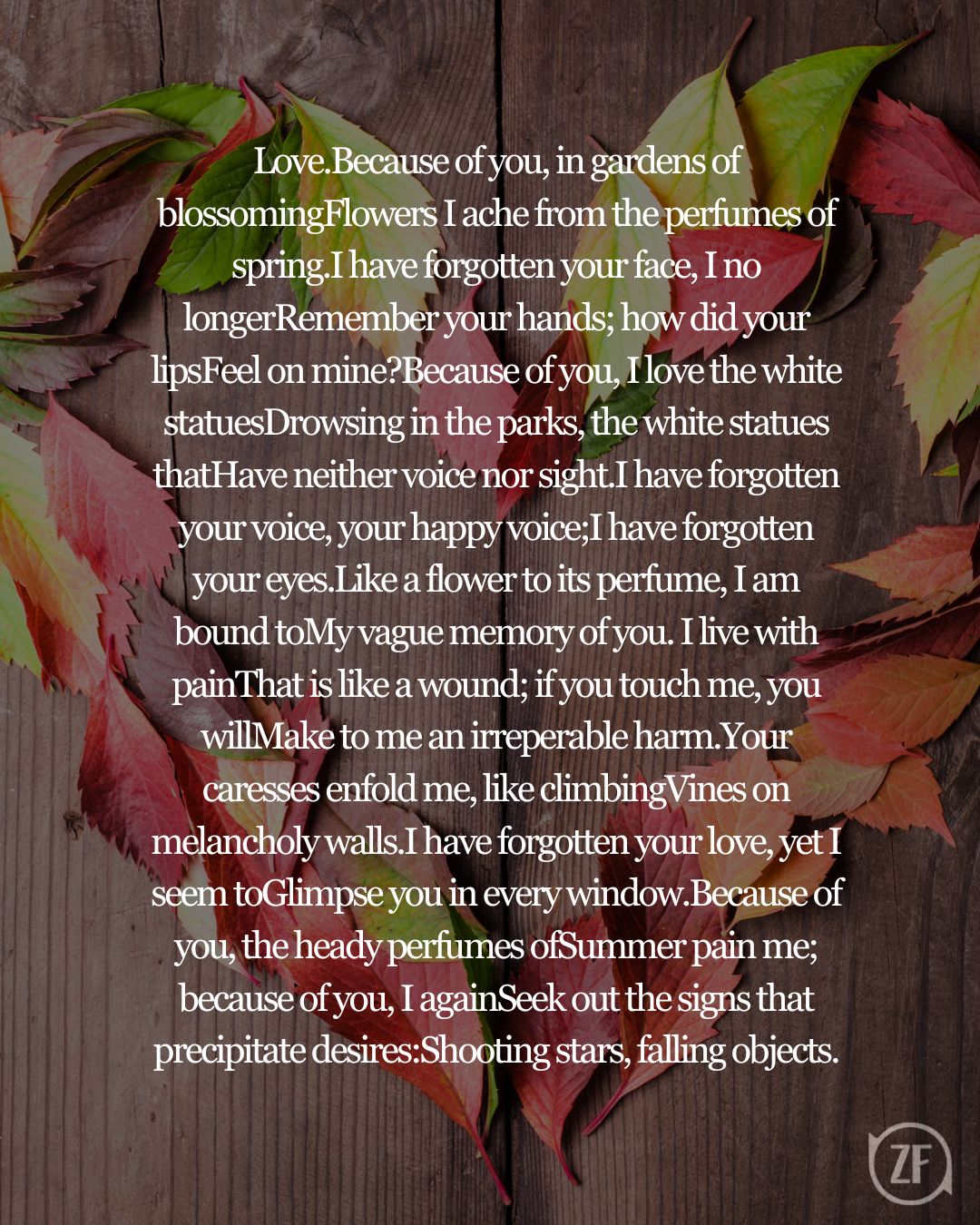 Love.Because of you, in gardens of blossomingFlowers I ache from the perfumes of spring.I have forgotten your face, I no longerRemember your hands; how did your lipsFeel on mine?Because of you, I love the white statuesDrowsing in the parks, the white statues thatHave neither voice nor sight.I have forgotten your voice, your happy voice;I have forgotten your eyes.Like a flower to its perfume, I am bound toMy vague memory of you. I live with painThat is like a wound; if you touch me, you willMake to me an irreperable harm.Your caresses enfold me, like climbingVines on melancholy walls.I have forgotten your love, yet I seem toGlimpse you in every window.Because of you, the heady perfumes ofSummer pain me; because of you, I againSeek out the signs that precipitate desires:Shooting stars, falling objects.