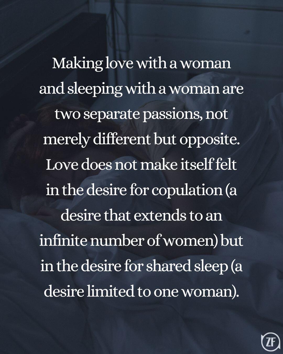 Making love with a woman and sleeping with a woman are two separate passions, not merely different but opposite. Love does not make itself felt in the desire for copulation (a desire that extends to an infinite number of women) but in the desire for shared sleep (a desire limited to one woman).