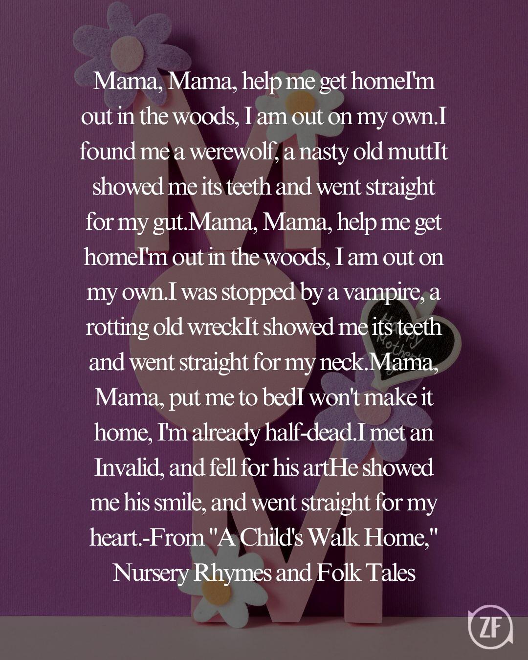 Mama, Mama, help me get homeI'm out in the woods, I am out on my own.I found me a werewolf, a nasty old muttIt showed me its teeth and went straight for my gut.Mama, Mama, help me get homeI'm out in the woods, I am out on my own.I was stopped by a vampire, a rotting old wreckIt showed me its teeth and went straight for my neck.Mama, Mama, put me to bedI won't make it home, I'm already half-dead.I met an Invalid, and fell for his artHe showed me his smile, and went straight for my heart.-From "A Child's Walk Home," Nursery Rhymes and Folk Tales